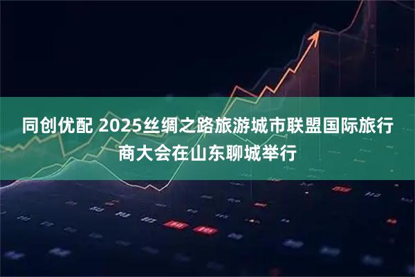 同创优配 2025丝绸之路旅游城市联盟国际旅行商大会在山东聊城举行