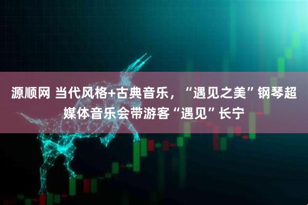 源顺网 当代风格+古典音乐，“遇见之美”钢琴超媒体音乐会带游客“遇见”长宁