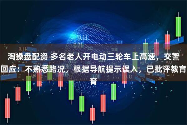 淘操盘配资 多名老人开电动三轮车上高速，交警回应：不熟悉路况，根据导航提示误入，已批评教育