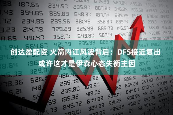 创达盈配资 火箭内讧风波背后：DFS接近复出 或许这才是伊森心态失衡主因