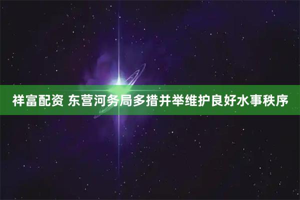 祥富配资 东营河务局多措并举维护良好水事秩序
