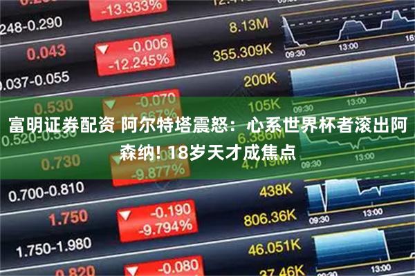 富明证券配资 阿尔特塔震怒：心系世界杯者滚出阿森纳! 18岁天才成焦点