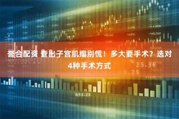 誉合配资 查出子宫肌瘤别慌！多大要手术？选对4种手术方式