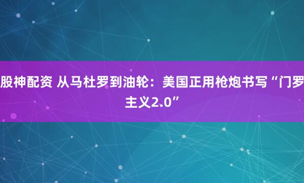 股神配资 从马杜罗到油轮：美国正用枪炮书写“门罗主义2.0”