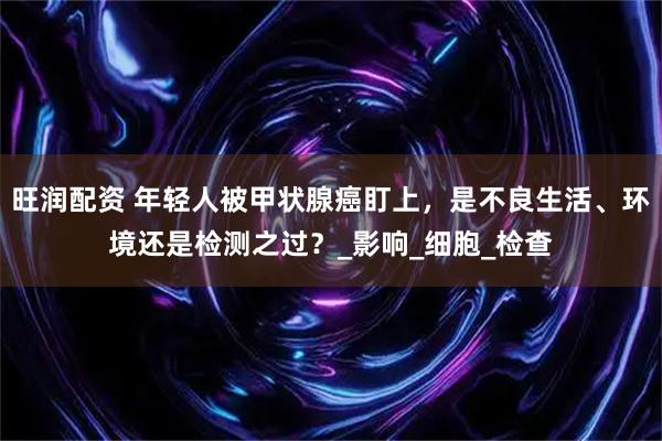 旺润配资 年轻人被甲状腺癌盯上，是不良生活、环境还是检测之过？_影响_细胞_检查