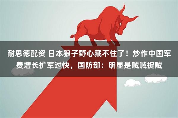 耐思徳配资 日本狼子野心藏不住了！炒作中国军费增长扩军过快，国防部：明显是贼喊捉贼