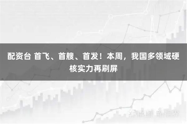 配资台 首飞、首艘、首发！本周，我国多领域硬核实力再刷屏