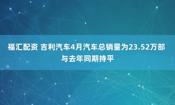 福汇配资 吉利汽车4月汽车总销量为23.52万部 与去年同期持平