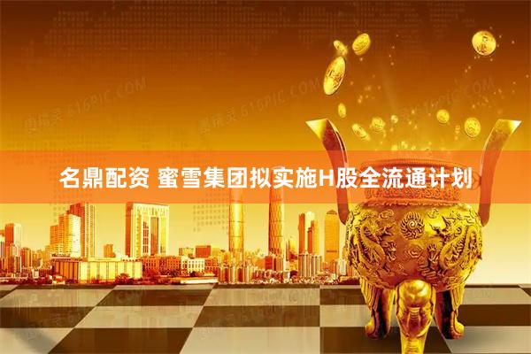 名鼎配资 蜜雪集团拟实施H股全流通计划