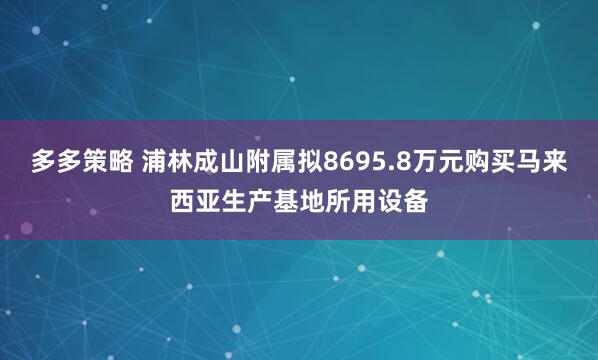 多多策略 浦林成山附属拟8695.8万元购买马来西亚生产基地所用设备
